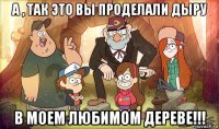 а , так это вы проделали дыру в моем любимом дереве!!!