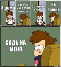 Я дома Бляяя,чё мне с этим делать? С этим,это с чем? Не важно СЯДЬ НА МЕНЯ