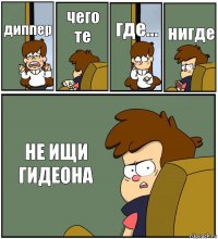 диппер чего те где... нигде НЕ ИЩИ ГИДЕОНА