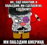 ик... ещё накатим, и паабедим, ми сделаем их, сделаем!!! ми пабэдим америка