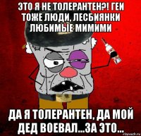 это я не толерантен?! геи тоже люди, лесбиянки любимые мимими да я толерантен, да мой дед воевал...за это...