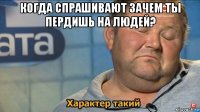 когда спрашивают зачем ты пердишь на людей? 