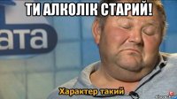 ти алколік старий! 