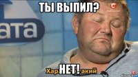 ты выпил? нет!