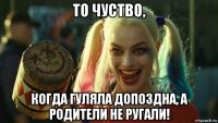 то чуство, когда гуляла допоздна, а родители не ругали!