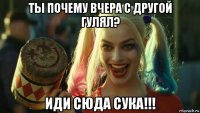 ты почему вчера с другой гулял? иди сюда сука!!!