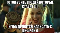 готов убить людей,которые ставят ))), и умудряются написать с цифрой 0