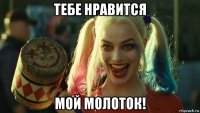 тебе нравится мой молоток!