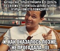 наташа настолько любила всё делать по-своему, что училась целоваться на огурцах вместо помидоров. и, как оказалось позже, не прогадала...)))