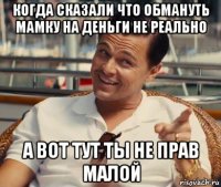 когда сказали что обмануть мамку на деньги не реально а вот тут ты не прав малой