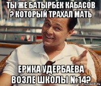 ты же батырбек кабасов ? который трахал мать ерика удербаева возле школы №14?