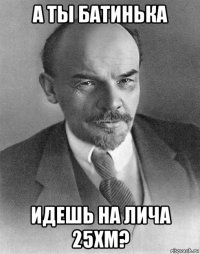 а ты батинька идешь на лича 25хм?