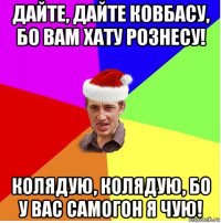 дайте, дайте ковбасу, бо вам хату рознесу! колядую, колядую, бо у вас самогон я чую!