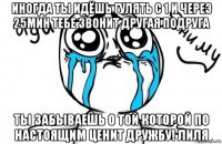 иногда ты идёшь гулять с 1 и через 25мин тебе звонит другая подруга ты забываешь о той которой по настоящим ценит дружбу! лиля