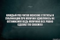 КАЖДЫЙ РАЗ ЧИТАЯ ЖЕНСКИЕ СТАТУСЫ И ПУБЛИКАЦИИ ПРО МУЖЧИН УДИВЛЯЮСЬ ИХ ОПТИМИЗМУ) ВЕДЬ МУЖЧИНА ВСЕ РАВНО СДЕЛАЕТ ПО СВОЕМУ))