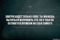 Завтра будет только хуже. Ты можешь пытаться исправить это, но у тебя не останется времени на себя самого