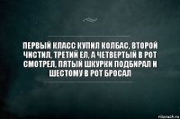 Первый класс купил колбас, второй чистил, третий ел, а четвертый в рот смотрел, пятый шкурки подбирал и шестому в рот бросал