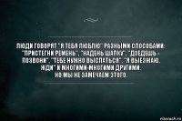 Люди говорят "Я тебя люблю" разными способами:
"Пристегни ремень", "Надень шапку", "Доедешь - позвони", "Тебе нужно выспаться", "Я выезжаю, жди" и многими-многими другими.
Но мы не замечаем этого.