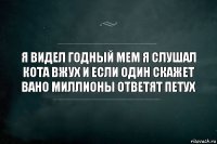 Я видел годный мем я слушал кота вжух и если один скажет вано миллионы ответят петух