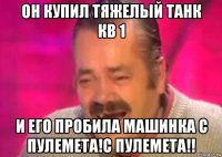 он купил тяжелый танк кв 1 и его пробила машинка с пулемета!с пулемета!!