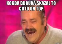 kogda bubuka skazal to chto on top 