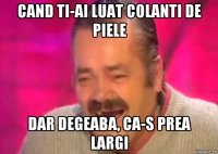 cand ti-ai luat colanti de piele dar degeaba, ca-s prea largi