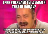 ерик удербаев ты думал я тебя не найду? теперь твой родственники жалеют что ты сомной связался тупой гандон