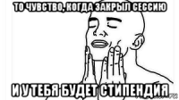 то чувство, когда закрыл сессию и у тебя будет стипендия