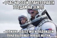 - 1 час на этой планете равен 7 годам на земле - отлично, здест мы и подождем пока выложат новые матчи