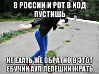 в россии и рот в ход пустишь не ехать же обратно в этот ебучий аул лепёшки жрать