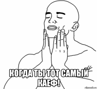  когда ты тот самый каеф!