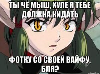 ты чё мыш, хуле я тебе должна кидать фотку со своей вайфу, бля?