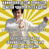 хииияяяя! всем привет! я джеки чан!!! я легенда!!!! то чуства когда ты занимаешься кунг фу! и правда он герой!!!