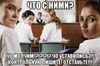 что с ними? чо молчим!?!?!?!? чо уставились?!! контрольную пишите! отстаньте!!!