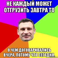 не каждый может отгрузить завтра то о чем договаривались вчера, потому что сегодня.