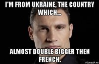 i'm from ukraine, the country which... almost double bigger then french.