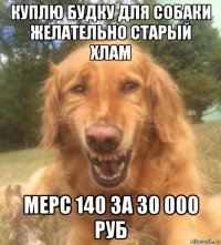 куплю будку для собаки желательно старый хлам мерс 140 за 30 000 руб