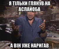 я тільки глянув на аслайоба а він уже наригав