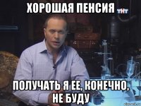 хорошая пенсия получать я ее, конечно, не буду