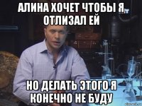 алина хочет чтобы я отлизал ей но делать этого я конечно не буду