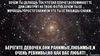 зачем ты делаешь так,что она плачет,вспоминает те дни,смотрит на твою фотку,зачем ты её мучаешь?просто скажи ей что ты её любишь!скажи... берегите девочек,они ранимые,любимые,и очень ревнивы,но как вас любят!