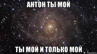 антон ты мой ты мой и только мой