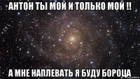 антон ты мой и только мой !! а мне наплевать я буду бороца