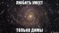 любить умеет только димы