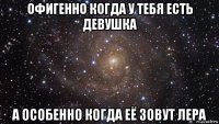 офигенно когда у тебя есть девушка а особенно когда её зовут лера