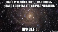 ваня мурашев город саянск 6б класс если ты это сейчас читаешь привет !