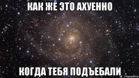 как же это ахуенно когда тебя подъебали