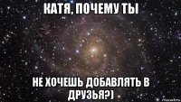 катя, почему ты не хочешь добавлять в друзья?)