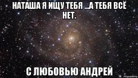 наташа я ищу тебя ...а тебя всё нет. с любовью андрей