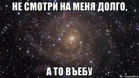 не смотри на меня долго, а то въебу